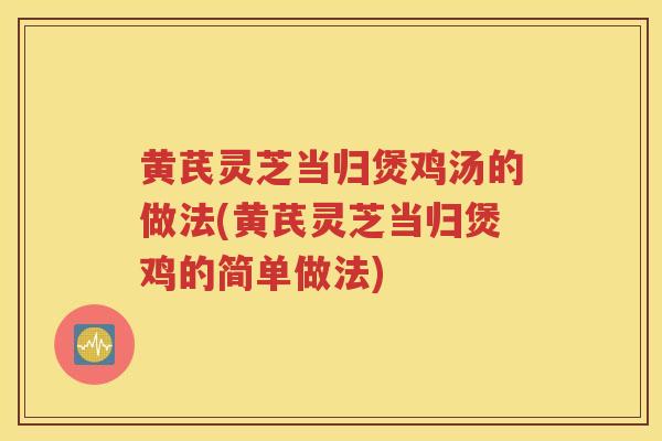 黄芪灵芝当归煲鸡汤的做法(黄芪灵芝当归煲鸡的简单做法)