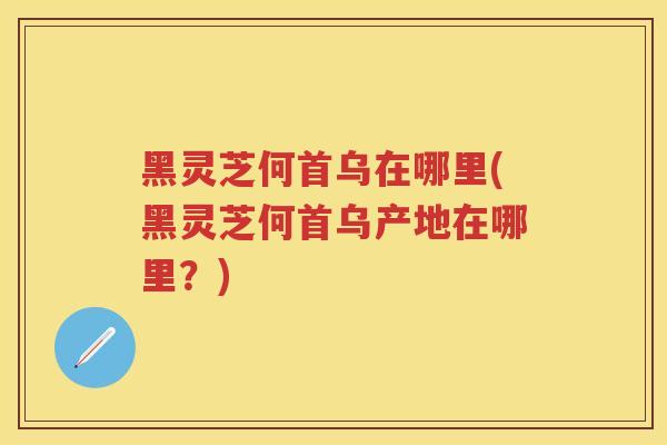 黑灵芝何首乌在哪里(黑灵芝何首乌产地在哪里？)