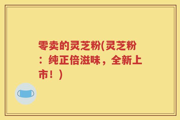 零卖的灵芝粉(灵芝粉：纯正倍滋味，全新上市！)