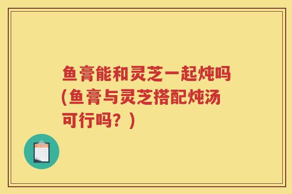 鱼膏能和灵芝一起炖吗(鱼膏与灵芝搭配炖汤可行吗？)