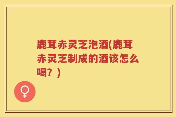 鹿茸赤灵芝泡酒(鹿茸赤灵芝制成的酒该怎么喝？)