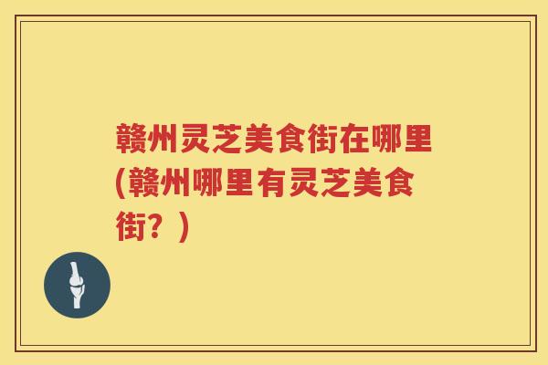 赣州灵芝美食街在哪里(赣州哪里有灵芝美食街？)