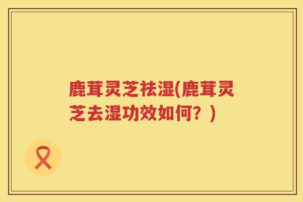 鹿茸灵芝祛湿(鹿茸灵芝去湿功效如何?) 鹿茸灵芝祛湿(鹿茸灵芝去湿功效如何?)