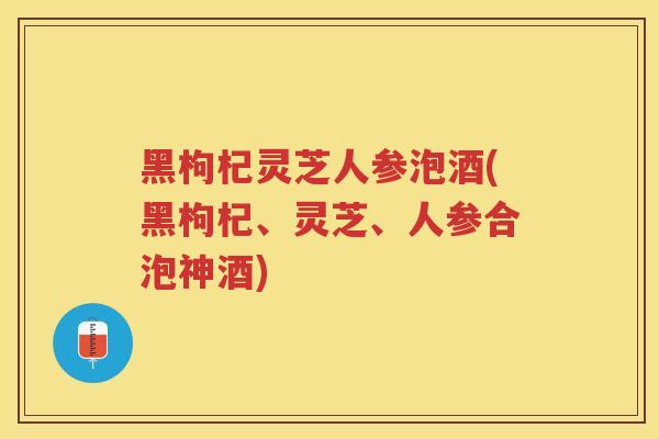 黑枸杞灵芝人参泡酒(黑枸杞、灵芝、人参合泡神酒)