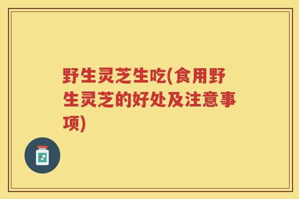 野生灵芝生吃(食用野生灵芝的好处及注意事项)