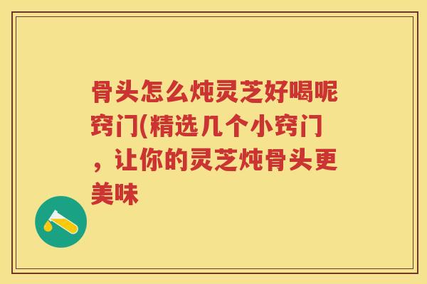 骨头怎么炖灵芝好喝呢窍门(精选几个小窍门，让你的灵芝炖骨头更美味