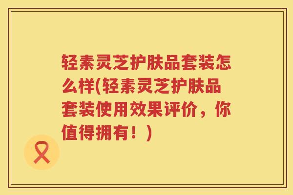 轻素灵芝护肤品套装怎么样(轻素灵芝护肤品套装使用效果评价，你值得拥有！)