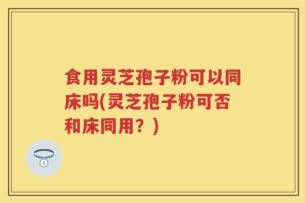 食用灵芝孢子粉可以同床吗(灵芝孢子粉可否和床同用？)