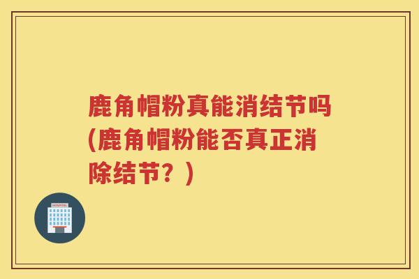 鹿角帽粉真能消结节吗(鹿角帽粉能否真正消除结节？)