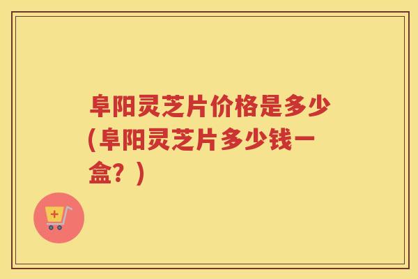 阜阳灵芝片价格是多少(阜阳灵芝片多少钱一盒？)