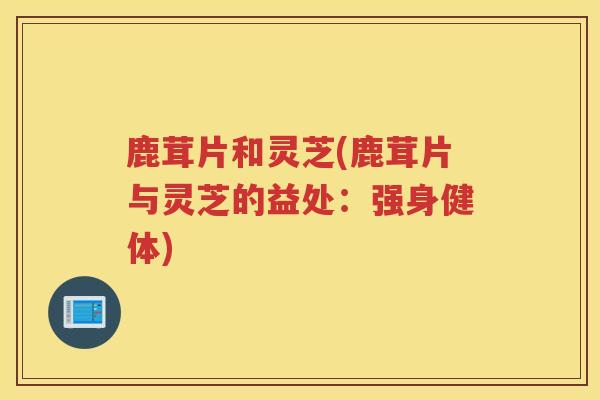鹿茸片和灵芝(鹿茸片与灵芝的益处：强身健体)