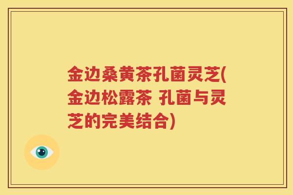 金边桑黄茶孔菌灵芝(金边松露茶 孔菌与灵芝的完美结合) 金边桑黄茶孔菌灵芝(金边松露茶 孔菌与灵芝的完美结合)