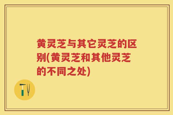 黄灵芝与其它灵芝的区别(黄灵芝和其他灵芝的不同之处)
