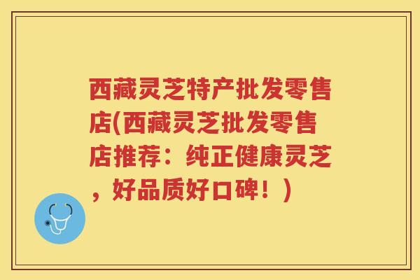 西藏灵芝特产批发零售店(西藏灵芝批发零售店推荐：纯正健康灵芝，好品质好口碑！)