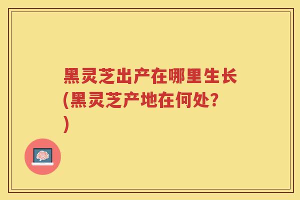 黑灵芝出产在哪里生长(黑灵芝产地在何处？)