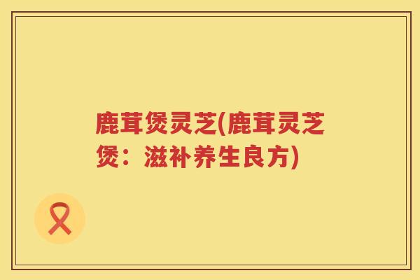 鹿茸煲灵芝(鹿茸灵芝煲:滋补养生良方) 鹿茸煲灵芝(鹿茸灵芝煲:滋补养生良方)