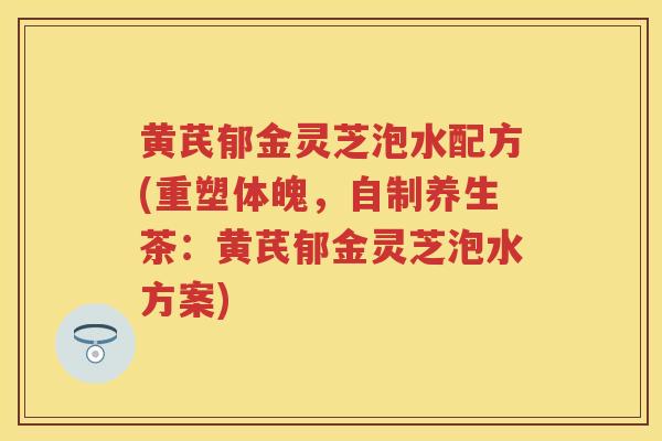 黄芪郁金灵芝泡水配方(重塑体魄，自制养生茶：黄芪郁金灵芝泡水方案)