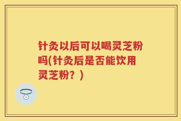 针灸以后可以喝灵芝粉吗(针灸后是否能饮用灵芝粉？)