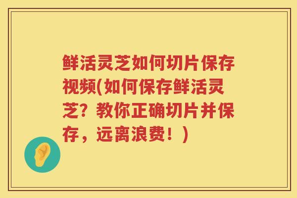 鲜活灵芝如何切片保存视频(如何保存鲜活灵芝？教你正确切片并保存，远离浪费！)