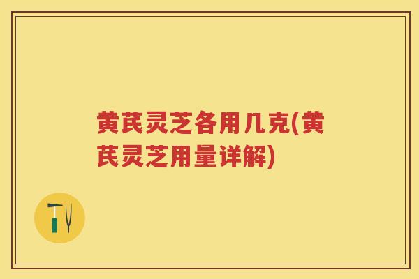 黄芪灵芝各用几克(黄芪灵芝用量详解)