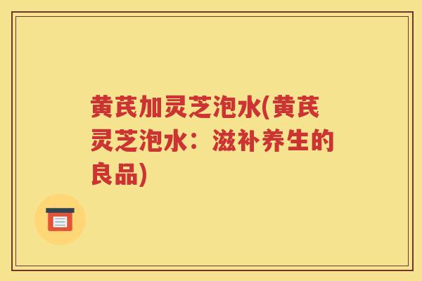 黄芪加灵芝泡水(黄芪灵芝泡水：滋补养生的良品)