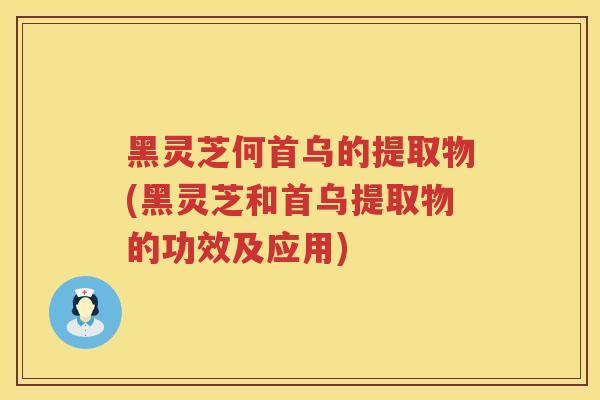黑灵芝何首乌的提取物(黑灵芝和首乌提取物的功效及应用)