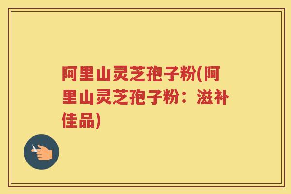 阿里山灵芝孢子粉(阿里山灵芝孢子粉：滋补佳品)