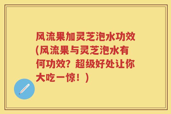 风流果加灵芝泡水功效(风流果与灵芝泡水有何功效？超级好处让你大吃一惊！)