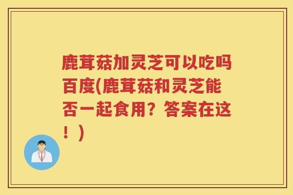 鹿茸菇加灵芝可以吃吗百度(鹿茸菇和灵芝能否一起食用?答案在这!) 鹿茸菇加灵芝可以吃吗百度(鹿茸菇和灵芝能否一起食用?答案在这!)