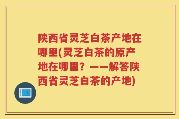 陕西省灵芝白茶产地在哪里(灵芝白茶的原产地在哪里？——解答陕西省灵芝白茶的产地)