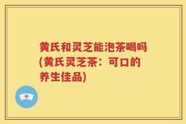 黄氏和灵芝能泡茶喝吗(黄氏灵芝茶：可口的养生佳品)