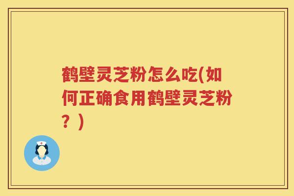 鹤壁灵芝粉怎么吃(如何正确食用鹤壁灵芝粉？)