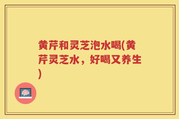 黄芹和灵芝泡水喝(黄芹灵芝水，好喝又养生)