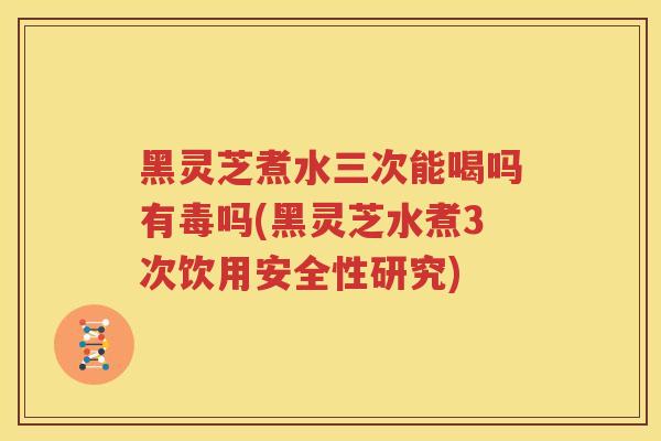 黑灵芝煮水三次能喝吗有毒吗(黑灵芝水煮3次饮用安全性研究)