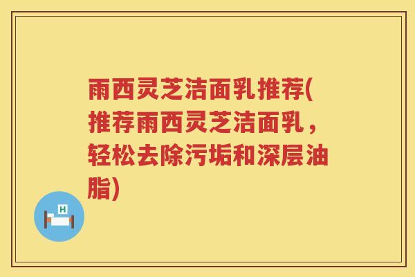雨西灵芝洁面乳推荐(推荐雨西灵芝洁面乳,轻松去除污垢和深层油脂) 雨西灵芝洁面乳推荐(推荐雨西灵芝洁面乳,轻松去除污垢和深层油脂)