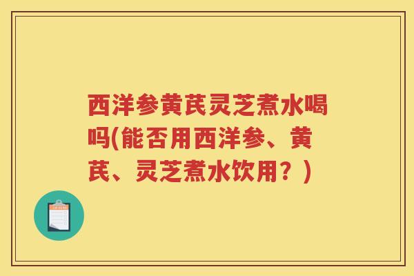 西洋参黄芪灵芝煮水喝吗(能否用西洋参、黄芪、灵芝煮水饮用?) 西洋参黄芪灵芝煮水喝吗(能否用西洋参、黄芪、灵芝煮水饮用?)