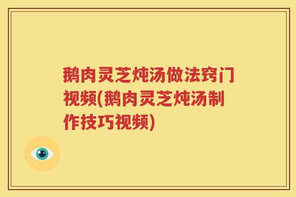 鹅肉灵芝炖汤做法窍门视频(鹅肉灵芝炖汤制作技巧视频)