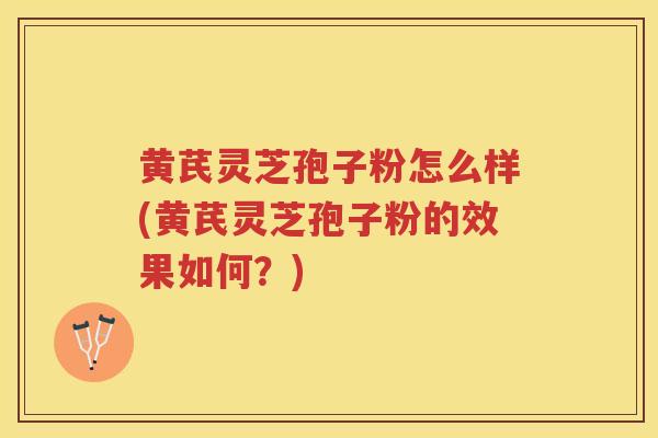 黄芪灵芝孢子粉怎么样(黄芪灵芝孢子粉的效果如何？)