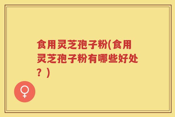 食用灵芝孢子粉(食用灵芝孢子粉有哪些好处?)
