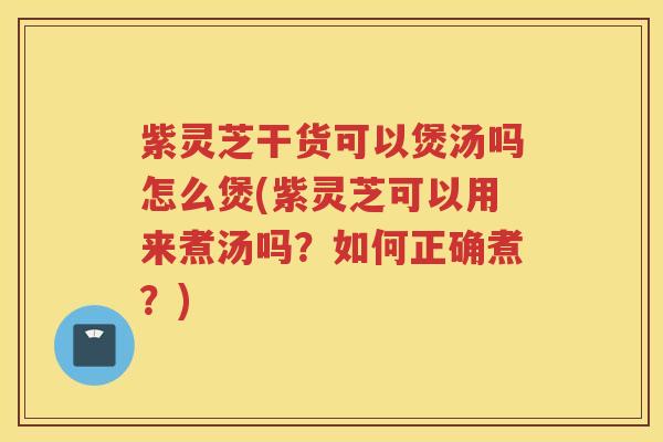 紫灵芝干货可以煲汤吗怎么煲(紫灵芝可以用来煮汤吗？如何正确煮？)