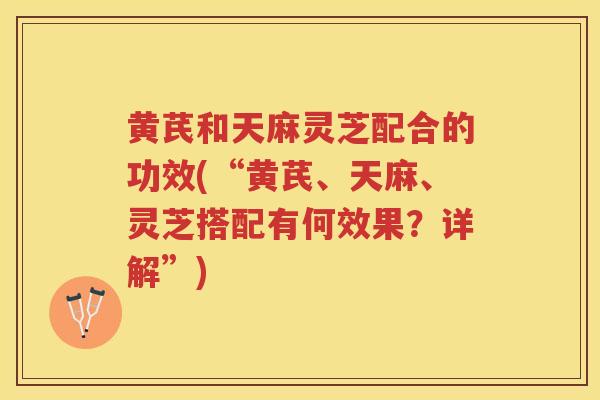 黄芪和天麻灵芝配合的功效(“黄芪、天麻、灵芝搭配有何效果？详解”)