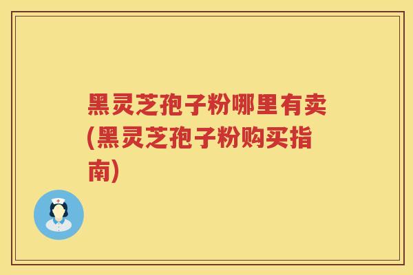 黑灵芝孢子粉哪里有卖(黑灵芝孢子粉购买指南)