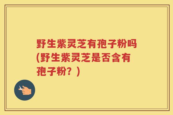 野生紫灵芝有孢子粉吗(野生紫灵芝是否含有孢子粉？)
