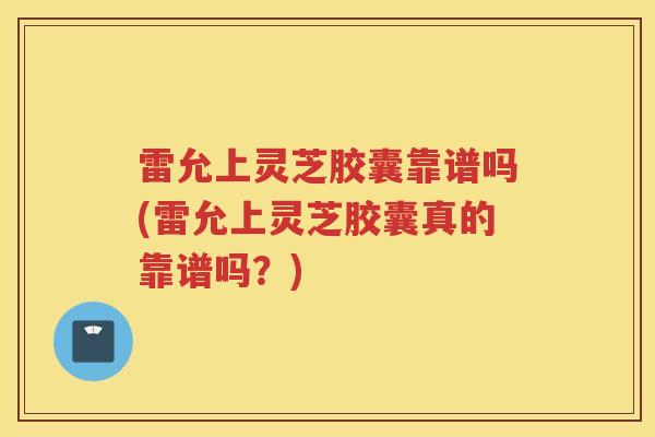 雷允上灵芝胶囊靠谱吗(雷允上灵芝胶囊真的靠谱吗？)