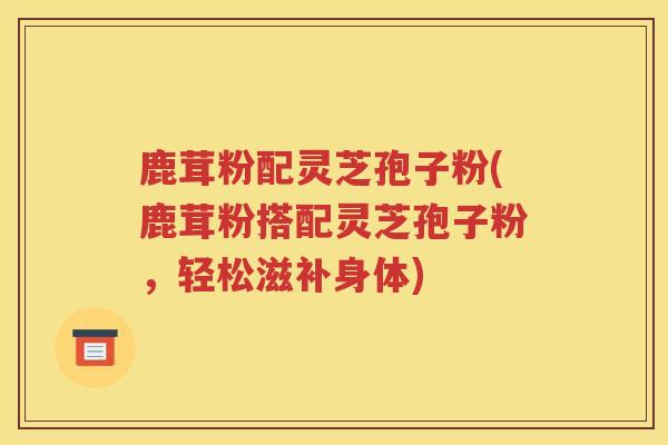 鹿茸粉配灵芝孢子粉(鹿茸粉搭配灵芝孢子粉，轻松滋补身体)