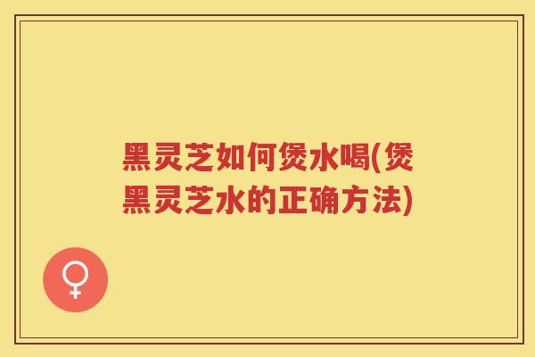 黑灵芝如何煲水喝(煲黑灵芝水的正确方法)