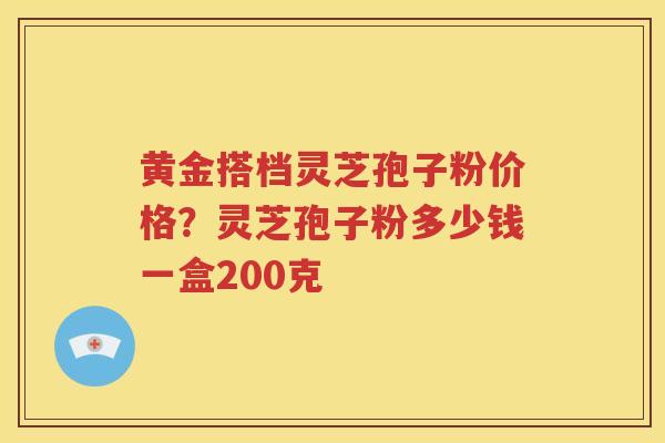 黄金搭档灵芝孢子粉价格?灵芝孢子粉多少钱一盒200克 黄金搭档灵芝孢子粉价格?灵芝孢子粉多少钱一盒200克