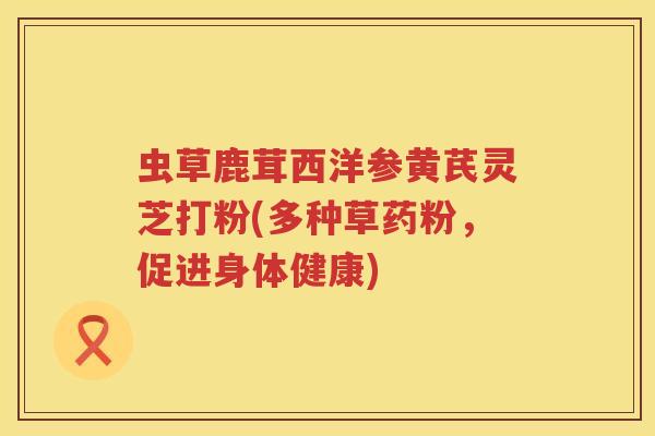 虫草鹿茸西洋参黄芪灵芝打粉(多种草药粉，促进身体健康)