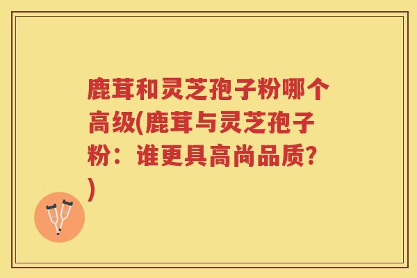 鹿茸和灵芝孢子粉哪个高级(鹿茸与灵芝孢子粉：谁更具高尚品质？)