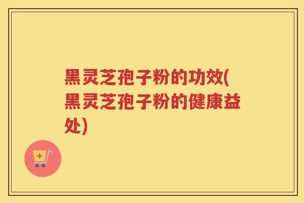 黑灵芝孢子粉的功效(黑灵芝孢子粉的健康益处) 黑灵芝孢子粉的功效(黑灵芝孢子粉的健康益处)